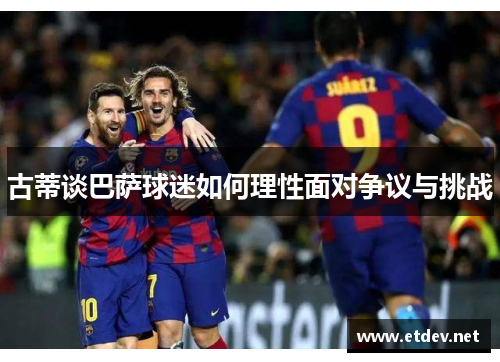 古蒂谈巴萨球迷如何理性面对争议与挑战