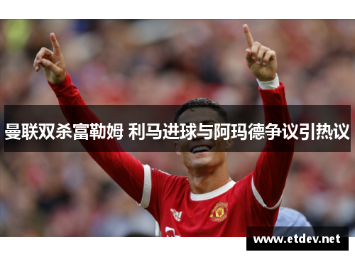 曼联双杀富勒姆 利马进球与阿玛德争议引热议 曼联双杀富勒姆 利马进球与阿玛德争议引热议